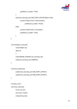ESCOLA
                                                                   POLITÉCNICA DE
                                                                    PERNAMBUCO
                  portStatus1.is_enable = TRUE;

         }

         if((inw(uhci_dev.base_adr+USB_PORT2_OFFSET)&0x2)==0x0){

                  cprint(3,0,"Status Porta 2: Desconectada");

                           portStatus2.is_enable = FALSE;

         }else{

                  cprint(3,0,"Status Porta 2: Conectada");

                  portStatus2.is_enable = TRUE;

         }

}



void reconfigurar_uhci(void){

         /*UHCI RESET: 0x2

         offset: 00

         */

         outw(USBCMD_HCRESET,uhci_dev.base_adr);

         outw(0,uhci_dev.base_adr+USBINTR);

}



void ativar_portas(void){

         outb(0x4,uhci_dev.base_adr+USB_PORT1_OFFSET);

         outb(0x4,uhci_dev.base_adr+USB_PORT2_OFFSET);

}



/*incializa a uhci*/

void iniciar_uhci(void){

         int bus, dev, func;

         char achou= FALSE;

         unsigned long value;


                                                                              45
 