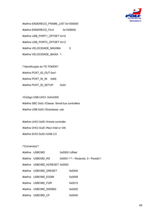 ESCOLA
                                                                     POLITÉCNICA DE
                                                                      PERNAMBUCO
#define ENDERECO_FRAME_LIST 0x1000000

#define ENDERECO_FILA              0x1008000

#define USB_PORT1_OFFSET 0x10

#define USB_PORT2_OFFSET 0x12

#define VELOCIDADE_MAXIMA                0

#define VELOCIDADE_BAIXA 1



/*Identificação do TD TOKEN*/

#define PCKT_ID_OUT 0xe1

#define PCKT_ID_IN      0x69

#define PCKT_ID_SETUP           0x2d



//Código USB-UHCI: 0x0c0300

#define SBC 0x0c //Classe: Serial bus controllers

#define USB 0x03 //Subclasse: usb



#define UHCI 0x00 //Intrest controller

#define OHCI 0x20 //Non Intel or VIA

#define EHCI 0x30 //USB 2.0



/*Comandos*/

#define USBCMD                  0x0000 //offset

#define USBCMD_RS               0x0001 /*1 - Rodando, 0 - Parado*/

#define USBCMD_HCRESET 0x0002

#define USBCMD_GRESET                    0x0004

#define USBCMD_EGSM                      0x0008

#define USBCMD_FGR                       0x0010

#define USBCMD_SWDBG                     0x0020

#define USBCMD_CF                        0x0040


                                                                                48
 