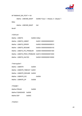 ESCOLA
                                                                                   POLITÉCNICA DE
                                                                                    PERNAMBUCO




#if TAMANHO_MX_PCKT == 64

         #define USBCMD_MAXP           0x0080 /*Caso 1 - 64bytes, 0 - 32bytes */

#else

         #define USBCMD_MAXP           0x0

#endif



/*STATUS*/

#define USBSTS                0x0002 //offset

#define USBSTS_USBINT                  0x0001 //0000000000000001

#define USBSTS_ERROR                   0x0002 //0000000000000010

#define USBSTS_RESUME                  0x0004 //0000000000000100

#define USBSTS_PCI_PROBLEM             0x0008 //0000000000001000

#define USBSTS_PROC_PROBLEM 0x0010 //0000000000010000

#define USBSTS_HALTED                  0x0020 //0000000000100000



/*Interrupções*/

#define USBINTR               0x0004

#define USBINTR_TIMEOUT 0x0001

#define USBINTR_RESUME 0x0002

#define USBINTR_IOC                    0x0004

#define USBINTR_SP            0x0008



/*FRAME*/

#define FRNUM                 0x0006

#define FLBASEADD    0x0008

#define SOF          0x000C



/*PORTA*/


                                                                                              49
 