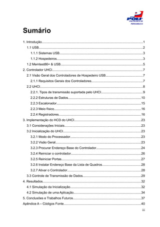 ESCOLA
                                                                                                                POLITÉCNICA DE
                                                                                                                  PERNAMBUCO




Sumário
1. Introdução..................................................................................................................1
    1.1 USB.....................................................................................................................2
        1.1.1 Sistemas USB..............................................................................................3
        1.1.2 Hospedeiros.................................................................................................3
    1.2 Memtest86+ & USB.............................................................................................5
2. Controlador UHCI......................................................................................................7
    2.1 Visão Geral dos Controladores de Hospedeiro USB..........................................7
        2.1.1 Requisitos Gerais dos Controladores..........................................................7
    2.2 UHCI....................................................................................................................8
        2.2.1. Tipos de transmissão suportada pelo UHCI...............................................9
        2.2.2 Estruturas de Dados..................................................................................10
        2.2.3 Escalonador...............................................................................................15
        2.2.3 Meio físico..................................................................................................16
        2.2.4 Registradores.............................................................................................16
3. Implementação do HCD do UHCI...........................................................................23
    3.1 Considerações Iniciais......................................................................................23
    3.2 Inicialização do UHCI........................................................................................23
        3.2.1 Modo do Processador................................................................................23
        3.2.2 Visão Geral................................................................................................23
        3.2.3 Procurar Endereço Base do Controlador..................................................24
        3.2.4 Reiniciar o controlador...............................................................................26
        3.2.5 Reiniciar Portas..........................................................................................27
        3.2.6 Instalar Endereço Base da Lista de Quadros............................................28
        3.2.7 Ativar o Controlador...................................................................................28
    3.3 Controle de Transmissão de Dados..................................................................29
4. Resultados...............................................................................................................32
    4.1 Simulação da Inicialização................................................................................32
    4.2 Simulação de uma Aplicação............................................................................34
5. Conclusões e Trabalhos Futuros............................................................................37
Apêndice A – Códigos Fonte.......................................................................................40
                                                                                                                              iii
 