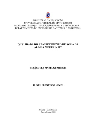 MINISTÉRIO DA EDUCAÇÃO
UNIVERSIDADE FEDERAL DE MATO GROSSO
FACUDADE DE ARQUITETURA, ENGENHARIA E TECNOLOGIA
DEPARTAMENTO DE ENGENHARIA SANITÁRIA E AMBIENTAL
QUALIDADE DO ABASTECIMENTO DE ÁGUA DA
ALDEIA MERURI - MT
ROSÂNGELA MARIA GUARIENTI
IRINEU FRANCISCO NEVES
Cuiabá – Mato Grosso
Dezembro de 2008
A
 