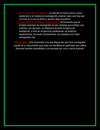 2. Monografía de investigación: se aborda un tema nuevo o poco
     explorado y se realiza la investigación original, para eso hay que
     conocer lo ya se ha dicho y aportar algo novedoso.
  3. Monografía de análisis de experiencias: es frecuente que se
     emplee este tipo de monografía en las carreras que implica una
     práctica, por ejemplo, en Medicina durante la época de
     residencia, o bien en el ejercicio profesional, se analizan
     experiencias, se sacan conclusiones, se compara con otras
     semejantes, etc.

Conclusión: Una conclusión a la que llegue fue que Una monografía
puede es un documento que trata una temática en particular que utiliza
 diversas fuentes compiladas y se procesa por uno o varios autores.
 