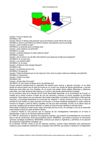 www.monografias.com 
Usuario: Toma un bloque rojo. 
SCHRDLU: OK. 
Usuario: Busca un bloque más pequeño que el que tienes y ponlo dentro de la caja. 
SCHRDLU: Asumo que PONLO se refiere al bloque más pequeño que el que tengo. 
Usuario: ¿Qué contiene la caja? 
SCHRDLU: La pirámide azul y el bloque azul. 
Usuario: ¿Qué sostiene a la pirámide? 
SCHRDLU: La caja. 
Usuario: ¿Cuántos bloques no están sobre la mesa? 
SCHRDLU: Cuatro. 
Usuario: ¿Es al menos uno de ellos más estrecho que aquel que te dije que recogieras? 
SCHRDLU: Sí, el cubo rojo. 
Usuario: ¿Lo sostiene algo? 
SCHRDLU: Sí, la mesa. 
Usuario: ¿Puede la mesa recoger bloques? 
SCHRDLU: No. 
Usuario: La pirámide azul es mía. 
SCHRDLU: Comprendo. 
Usuario: Todos los bloques que no son rojos son míos, pero no poseo nada que sostenga una pirámide. 
SCHRDLU: Comprendo. 
Usuario: ¿Poseo una caja? 
SCHRDLU: No 
Usuario: ¿Poseo algo de la caja? 
SCHRDLU: Si, dos cosas: El bloque azul y la pirámide azul. 
Aunque parezca impresionante la capacidad del sistema para razonar y ejecutar acciones, no se debe 
perder de vista el hecho que el robot se mueve en un mundo muy simple de figuras geométricas, y que las 
relaciones entre ellas son muy limitadas. En el mundo real existen tantos objetos diferentes y relaciones 
entre ellos, que tratar de llevar este sistema a un entorno real resulta prácticamente imposible. 
En los primeros años de la década del 60 Frank Rosemblatt desarrolla, en la Universidad de Cornell, un 
modelo de la mente humana a través de una red neuronal y produce un primer resultado al cual llama 
perceptrón. Este sistema era una extensión del modelo matemático concebido por McCullock y Pitts para las 
neuronas, y funcionaba basándose en el principio de "disparar" o activar neuronas a partir de un valor de 
entrada el cual modifica un peso asociado a la neurona, si el peso resultante sobrepasa un cierto umbral la 
neurona se dispara y pasa la señal a aquellas con las que está conectada. Al final, en la última capa de 
neuronas, aquellas que se activen definirán un patrón el cual sirve para clasificar la entrada inicial. 
Este trabajo constituye la base de las redes neuronales de hoy en día, sin embargo a raíz de su desarrollo 
sufrió fuertes críticas por parte de Marvin Minsky 
y Seymour Papert lo cual provocó que la mayoría de los investigadores interesados en el tema lo 
abandonarán, y este no se retomara hasta los años 80. 
En 1965-70, comenzaron a aparecer los programas expertos, que predicen la probabilidad de una solución 
bajo un set de condiciones, entre esos proyectos estuvo: DENDRAL, que asistía a químicos en estructuras 
químicas complejas euclidianas; MACSYMA, producto que asistía a ingenieros y científicos en la solución 
de ecuaciones matemáticas complejas, etc. 
En la década 1970-80, creció el uso de sistemas expertos, muchas veces diseñados para aplicaciones 
médicas y para problemas realmente muy complejos como MYCIN, que asistió a médicos en el diagnóstico 
Para ver trabajos similares o recibir información semanal sobre nuevas publicaciones, visite www.monografias.com 14 
 