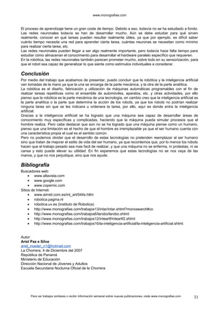 www.monografias.com 
El proceso de aprendizaje tiene un gran coste de tiempo. Debido a eso, todavía no se ha estudiado a fondo. 
Las redes neuronales todavía se han de desarrollar mucho. Aún se debe estudiar para qué sirven 
realmente, conocer en qué tareas pueden resultar realmente útiles, ya que por ejemplo, es difícil saber 
cuánto tiempo necesita una red para aprender cierta tarea, cuántas neuronas se necesitan como mínimo 
para realizar cierta tarea, etc. 
Las redes neuronales pueden llegar a ser algo realmente importante, pero todavía hace falta tiempo para 
estudiar cómo almacenan el conocimiento para desarrollar el hardware paralelo específico que requieren. 
En la robótica, las redes neuronales también parecen prometer mucho, sobre todo en su sensorización, para 
que el robot sea capaz de generalizar lo que siente como estímulos individuales a considerar. 
Conclusión 
Por medio del trabajo que acabamos de presentar, puedo concluir que la robótica y la inteligencia artificial 
van tomadas de la mano ya que la una se encarga de la parte mecánica, y la otra de la parte analítica. 
La robótica es el diseño, fabricación y utilización de máquinas automáticas programables con el fin de 
realizar tareas repetitivas como el ensamble de automóviles, aparatos, etc. y otras actividades, por ello 
pienso que la robótica es la parte mecánica de una tecnología, en cambio creo que la inteligencia artificial es 
la parte analítica o la parte que determina la acción de los robots, ya que los robots no podrían realizar 
ninguna tarea sin que se les indicara u ordenara la tarea, por ello, aquí es donde entra la inteligencia 
artificial. 
Gracias a la inteligencia artificial se ha logrado que una máquina sea capaz de desarrollar áreas de 
conocimiento muy específicas y complicadas, haciendo que la máquina pueda simular procesos que el 
hombre realiza. Pero cabe destacar que aún no se ha logrado que una máquina piense como un humano, 
pienso que una limitación es el hecho de que el hombre es irremplazable ya que el ser humano cuenta con 
una característica propia el cual es el sentido común. 
Pero no podemos olvidar que el desarrollo de estas tecnologías no pretenden reemplazar al ser humano 
sino que tratan de mejorar el estilo de vida del ser humano, ya que recordemos que, por lo menos los robots 
hacen que el trabajo pesado sea mas facil de realizar, y que una máquina no se enferma, ni protestas, ni se 
cansa y esto puede elevar su utilidad. En fin esperemos que estas tecnologías no se nos vaya de las 
manos, y que no nos perjudique, sino que nos ayude. 
Bibliografía 
Buscadores web: 
· www.altavista.com 
· www.google.com 
· www.copernic.com 
Sitios de Internet: 
· www.aiinsti.com.es/int_art/044s.htlm 
· robotica.pagina.nl 
· robotica.uv.es (Instituto de Robotica) 
· http://www.monografias.com/trabajos13/intar/intar.shtml?monosearch#co 
· http://www.monografias.com/trabajos6/larobo/larobo.shtml 
· http://www.monografias.com/trabajos12/inteartf/inteartf2.shtml 
· http://www.monografias.com/trabajos16/la-inteligencia-artificial/la-inteligencia-artificial.shtml. 
Autor: 
Ariel Paz e Silva 
ariel_master_n1@hotmail.com 
La Chorrera, 4 de Diciembre del 2007 
República de Panamá 
Ministerio de Educación 
Dirección Nacional de Jóvenes y Adultos 
Escuela Secundaria Nocturna Oficial de la Chorrera 
Para ver trabajos similares o recibir información semanal sobre nuevas publicaciones, visite www.monografias.com 31 
