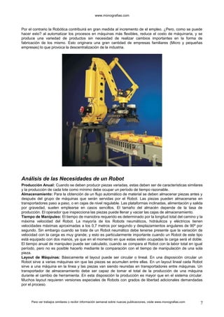 www.monografias.com 
Por el contrario la Robótica contribuirá en gran medida al incremento de el empleo. ¿Pero, como se puede 
hacer esto? al automatizar los procesos en máquinas más flexibles, reduce el costo de máquinaria, y se 
produce una variedad de productos sin necesidad de realizar cambios importantes en la forma de 
fabricación de los mismo. Esto originara una gran cantidad de empresas familiares (Micro y pequeñas 
empresas) lo que provoca la descentralización de la industria. 
Análisis de las Necesidades de un Robot 
Producción Anual: Cuando se deben producir piezas variadas, estas deben ser de características similares 
y la producción de cada lote como mínimo debe ocupar un período de tiempo razonable. 
Almacenamiento: Para la obtención de un flujo automático de material se deben almacenar piezas antes y 
después del grupo de máquinas que serán servidas por el Robot. Las piezas pueden almacenarse en 
transportadores paso a paso, o en cajas de nivel regulable. Las plataformas inclinadas, alimentación y salida 
por gravedad, suelen emplearse en casos sencillos. El tamaño del almacén depende de la tasa de 
producción. El operador que inspecciona las piezas puede llenar y vaciar las cajas de almacenamiento. 
Tiempo de Manipuleo: El tiempo de maniobra requerido es determinado por la longitud total del camino y la 
máxima velocidad del Robot. La mayoría de los Robots neumáticos, hidráulicos y eléctricos tienen 
velocidades máximas aproximadas a los 0,7 metros por segundo y desplazamientos angulares de 90º por 
segundo. Sin embargo cuando se trata de un Robot neumático debe tenerse presente que la variación de 
velocidad con la carga es muy grande; y esto es particularmente importante cuando un Robot de este tipo 
está equipado con dos manos, ya que en el momento en que estas estén ocupadas la carga será el doble. 
El tiempo anual de manipuleo puede ser calculado, cuando se compara el Robot con la labor total en igual 
período, pero no es posible hacerlo mediante la comparación con el tiempo de manipulación de una sola 
pieza. 
Layout de Máquinas: Básicamente el layout puede ser circular o lineal. En una disposición circular un 
Robot sirve a varias máquinas sin que las piezas se acumulen entre ellas. En un layout lineal cada Robot 
sirve a una máquina en la línea y las piezas van siendo reunidas en transportadores entre máquinas. Un 
transportador de almacenamiento debe ser capaz de tomar el total de la producción de una máquina 
durante el cambio de herramienta. En esta disposición la producción es mayor que en el sistema circular. 
Muchos layout requieren versiones especiales de Robots con grados de libertad adicionales demandadas 
por el proceso. 
Para ver trabajos similares o recibir información semanal sobre nuevas publicaciones, visite www.monografias.com 7 
 
