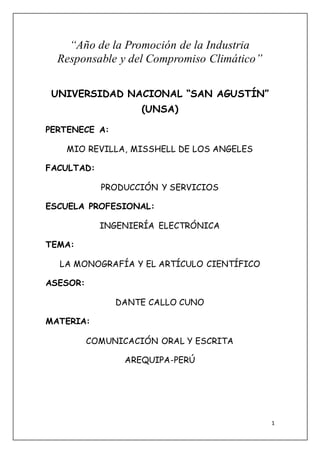 1 
“Año de la Promoción de la Industria 
Responsable y del Compromiso Climático” 
UNIVERSIDAD NACIONAL “SAN AGUSTÍN” 
(UNSA) 
PERTENECE A: 
MIO REVILLA, MISSHELL DE LOS ANGELES 
FACULTAD: 
PRODUCCIÓN Y SERVICIOS 
ESCUELA PROFESIONAL: 
INGENIERÍA ELECTRÓNICA 
TEMA: 
LA MONOGRAFÍA Y EL ARTÍCULO CIENTÍFICO 
ASESOR: 
DANTE CALLO CUNO 
MATERIA: 
COMUNICACIÓN ORAL Y ESCRITA 
AREQUIPA-PERÚ 
 