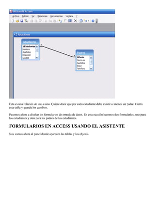 Esta es una relación de uno a uno. Quiere decir que por cada estudiante debe existir al menos un padre. Cierra
esta tabla y guarde los cambios.
Pasemos ahora a diseñar los formularios de entrada de datos. En esta ocasión haremos dos formularios, uno para
los estudiantes y otro para los padres de los estudiantes.
FORMULARIOS EN ACCESS USANDO EL ASISTENTE
Nos vamos ahora al panel donde aparecen las tablas y los objetos.
 