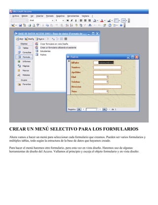 CREAR UN MENÚ SELECTIVO PARA LOS FORMULARIOS
Ahora vamos a hacer un menú para seleccionar cada formulario que creamos. Pueden ser varios formularios y
múltiples tablas, todo según la estructura de la base de datos que hayamos creado.
Para hacer el menú haremos otro formulario, pero esta vez en vista diseño. Haremos uso de algunas
herramientas de diseño del Access. Vallamos al principio y escoja el objeto formulario y en vista diseño:
 
