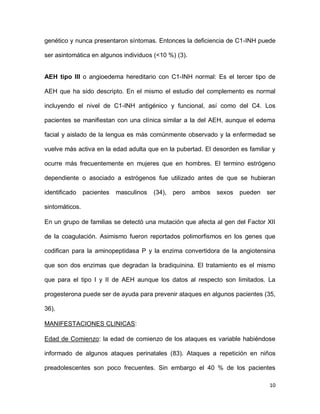 10
genético y nunca presentaron síntomas. Entonces la deficiencia de C1-INH puede
ser asintomática en algunos individuos (<10 %) (3).
AEH tipo III o angioedema hereditario con C1-INH normal: Es el tercer tipo de
AEH que ha sido descripto. En el mismo el estudio del complemento es normal
incluyendo el nivel de C1-INH antigénico y funcional, así como del C4. Los
pacientes se manifiestan con una clínica similar a la del AEH, aunque el edema
facial y aislado de la lengua es más comúnmente observado y la enfermedad se
vuelve más activa en la edad adulta que en la pubertad. El desorden es familiar y
ocurre más frecuentemente en mujeres que en hombres. El termino estrógeno
dependiente o asociado a estrógenos fue utilizado antes de que se hubieran
identificado pacientes masculinos (34), pero ambos sexos pueden ser
sintomáticos.
En un grupo de familias se detectó una mutación que afecta al gen del Factor XII
de la coagulación. Asimismo fueron reportados polimorfismos en los genes que
codifican para la aminopeptidasa P y la enzima convertidora de la angiotensina
que son dos enzimas que degradan la bradiquinina. El tratamiento es el mismo
que para el tipo I y II de AEH aunque los datos al respecto son limitados. La
progesterona puede ser de ayuda para prevenir ataques en algunos pacientes (35,
36).
MANIFESTACIONES CLINICAS:
Edad de Comienzo: la edad de comienzo de los ataques es variable habiéndose
informado de algunos ataques perinatales (83). Ataques a repetición en niños
preadolescentes son poco frecuentes. Sin embargo el 40 % de los pacientes
 