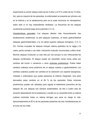 11
experimenta su primer ataque antes de los 5 años y el 75 % antes de los 15 años.
Así, para la mayoría de los pacientes, la enfermedad se presenta por primera vez
en la infancia y en la adolescencia pero se la suele reconocer en retrospectiva,
sobre todo si no hay antecedentes familiares. La frecuencia de los ataques
usualmente aumenta luego de la pubertad (1-3, 5).
Características generales: Los ataques afectan más frecuentemente tres
localizaciones anatómicas: la piel (ataques cutáneos), el tracto gastrointestinal
(ataques gastrointestinales) y la vía aérea superior (ataques laríngeos). (1-3, 5,
37). Formas inusuales de ataques incluyen edema episódico de la vejiga y la
uretra, pecho cerrado o con dolor, induración muscular circunscripta y cólico renal.
Muchos ataques involucran un solo sitio por vez aunque no son infrecuentes los
ataques combinados. El ataque puede ser precedido varias horas antes por
cambios del humor o cansancio u otros síntomas prodrómicos. Puede haber
cambios cutáneos como pródromo de un ataque cutáneo o gastrointestinal. Los
cambios cutáneos pueden ser cambios en la coloración con aspecto serpiginoso,
moteado o eritematosa que puede parecerse al eritema marginado. Una serie
demuestra estos cambios en el 26 % de los pacientes. Estos síntomas
prodrómicos pueden ser utilizados para regular el tratamiento preventivo de los
ataques 38. Los ataques son siempre autolimitados, de dos a cuatro días de
duración dependiendo de la localización y oscilan en su severidad entre un edema
cutáneo incómodo hasta un edema laríngeo que pone en riesgo la vida.
Aproximadamente el 50 % de los pacientes presentan las tres manifestaciones en
el curso de sus vidas.
 