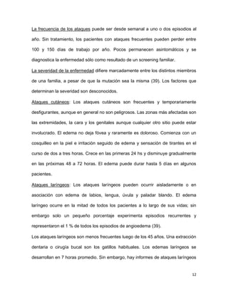 12
La frecuencia de los ataques puede ser desde semanal a uno o dos episodios al
año. Sin tratamiento, los pacientes con ataques frecuentes pueden perder entre
100 y 150 días de trabajo por año. Pocos permanecen asintomáticos y se
diagnostica la enfermedad sólo como resultado de un screening familiar.
La severidad de la enfermedad difiere marcadamente entre los distintos miembros
de una familia, a pesar de que la mutación sea la misma (39). Los factores que
determinan la severidad son desconocidos.
Ataques cutáneos: Los ataques cutáneos son frecuentes y temporariamente
desfigurantes, aunque en general no son peligrosos. Las zonas más afectadas son
las extremidades, la cara y los genitales aunque cualquier otro sitio puede estar
involucrado. El edema no deja fóvea y raramente es doloroso. Comienza con un
cosquilleo en la piel e irritación seguido de edema y sensación de tirantes en el
curso de dos a tres horas. Crece en las primeras 24 hs y disminuye gradualmente
en las próximas 48 a 72 horas. El edema puede durar hasta 5 días en algunos
pacientes.
Ataques laríngeos: Los ataques laríngeos pueden ocurrir aisladamente o en
asociación con edema de labios, lengua, úvula y paladar blando. El edema
laríngeo ocurre en la mitad de todos los pacientes a lo largo de sus vidas; sin
embargo solo un pequeño porcentaje experimenta episodios recurrentes y
representaron el 1 % de todos los episodios de angioedema (39).
Los ataques laríngeos son menos frecuentes luego de los 45 años. Una extracción
dentaria o cirugía bucal son los gatillos habituales. Los edemas laríngeos se
desarrollan en 7 horas promedio. Sin embargo, hay informes de ataques laríngeos
 