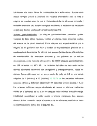 13
fulminantes aún como forma de presentación de la enfermedad. Aunque cada
ataque laríngeo posee el potencial de volverse amenazante para la vida la
mayoría se resuelve antes de que la obstrucción de la vía aérea sea completa y
una serie amplia de 342 ataques laríngeos documentó la necesidad de intubación
en solo dos de ellos y solo cuatro cricotiroidotomias (14).
Ataques gastrointestinales: Los ataques gastrointestinales presentan grados
variables de dolor cólico, nauseas, vómitos y/o diarrea. Estos síntomas resultan
del edema de la pared intestinal. Estos ataques son experimentados por la
mayoría de los pacientes con AEH y pueden ser la presentación principal en la
cuarta parte de los mismos. Se informó que algunas familias tienen sólo este tipo
de manifestación. Se analizaron síntomas y sus patrones en un estudio
observacional, en su mayoría retrospectivo, de 33,000 ataques gastrointestinales
en 153 pacientes con AEH 40. Los pacientes incluidos en esta serie habían
recibido solamente tratamiento con analgésicos y antiespasmódicos. Todos los
ataques fueron dolorosos, con un score medio del dolor de 8.4 en una escala
subjetiva de 1 (mínimo) a 10 (máximo). El 75 % de los pacientes incluyeron
nauseas, vómitos y distención abdominal y 41 pacientes tuvieron diarrea. 4 % de
los pacientes sufrieron colapso circulatorio. Al menos un síntoma prodrómico
ocurrió en el comienzo del 70 % de los ataques y los síntomas incluyeron fatiga,
irritabilidad, sensibilidad al ruido, apetito o eritema marginado. Los ataques
duraron 4 días promedio, desde el comienzo de los síntomas prodrómicos hasta
su total resolución y con su pico al segundo día.
 