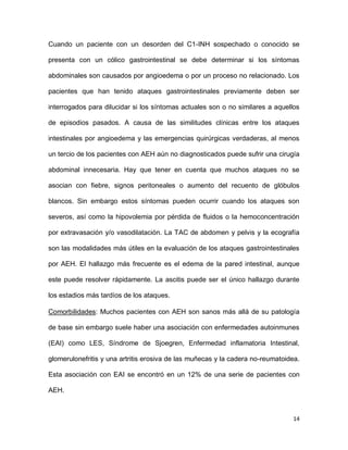 14
Cuando un paciente con un desorden del C1-INH sospechado o conocido se
presenta con un cólico gastrointestinal se debe determinar si los síntomas
abdominales son causados por angioedema o por un proceso no relacionado. Los
pacientes que han tenido ataques gastrointestinales previamente deben ser
interrogados para dilucidar si los síntomas actuales son o no similares a aquellos
de episodios pasados. A causa de las similitudes clínicas entre los ataques
intestinales por angioedema y las emergencias quirúrgicas verdaderas, al menos
un tercio de los pacientes con AEH aún no diagnosticados puede sufrir una cirugía
abdominal innecesaria. Hay que tener en cuenta que muchos ataques no se
asocian con fiebre, signos peritoneales o aumento del recuento de glóbulos
blancos. Sin embargo estos síntomas pueden ocurrir cuando los ataques son
severos, así como la hipovolemia por pérdida de fluidos o la hemoconcentración
por extravasación y/o vasodilatación. La TAC de abdomen y pelvis y la ecografía
son las modalidades más útiles en la evaluación de los ataques gastrointestinales
por AEH. El hallazgo más frecuente es el edema de la pared intestinal, aunque
este puede resolver rápidamente. La ascitis puede ser el único hallazgo durante
los estadios más tardíos de los ataques.
Comorbilidades: Muchos pacientes con AEH son sanos más allá de su patología
de base sin embargo suele haber una asociación con enfermedades autoinmunes
(EAI) como LES, Síndrome de Sjoegren, Enfermedad inflamatoria Intestinal,
glomerulonefritis y una artritis erosiva de las muñecas y la cadera no-reumatoidea.
Esta asociación con EAI se encontró en un 12% de una serie de pacientes con
AEH.
 