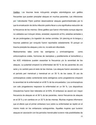 15
Gatillos: Los traumas leves incluyendo arreglos odontológicos son gatillos
frecuentes que pueden precipitar ataques en muchos pacientes. Las infecciones
por Helicobacter Pylori podrían desencadenar ataques gastrointestinales por lo
que la erradicación de dicha infección podría llevar a una significativa reducción de
la frecuencia de los mismos. Otros gatillos que fueron informados aunque algunos
no validados aun incluyen stress, ansiedad, exposición al frío, estadías sentadas o
de pie prolongadas y la ingestión de ciertas comidas. Un piercing en la lengua y
traumas palatinos por ronquido fueron reportados aisladamente. El porqué un
trauma precipite los ataques y otro no, no está aún dilucidado.
Medicamentos tales como los estrógenos y símil-estrógenos como
anticonceptivos orales, hormonas de reemplazo y posiblemente el tamoxifeno) y
los ACE inhibidores pueden exacerbar la frecuencia y/o la severidad de los
ataques. La pubertad empeoró la enfermedad del 62 % de las pacientes de una
serie y no cambió para el resto de las mismas. Los ataques fueron asociados con
el período peri menstrual y menstrual en un 35 % de los casos. El uso de
contraceptivos orales conteniendo tanto estrógenos como progesterona empeoró
la severidad de la enfermedad en el 80 % de los encuestados. Los contraceptivos
con solo progesterona mejoraron la enfermedad en un 64 %. Los dispositivos
intrauterinos fueron bien tolerados en el 83%. El embarazo se asoció con mayor
frecuencia de ataques en el 38 % de las pacientes, menor frecuencia de ataques
en el 30 % y sin cambios en un 32 % de las mismas. Muchas mujeres informaron
que el efecto que el primer embarazo tuvo sobre su enfermedad se repitió en el
mismo modo en los embarazos subsiguientes. Aquellas mujeres que tuvieron
ataques en asociación con los períodos menstruales tuvieron más posibilidades de
 