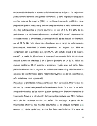 16
empeoramiento durante el embarazo indicando que un subgrupo de mujeres es
particularmente sensible a los gatillos hormonales. El parto no precipitó ataques en
muchas mujeres. La mayoría (89%) no recibieron tratamiento profiláctico como
preparación para el parto y así y todo los ataques durante el parto o dentro de los
dos días subsiguientes al mismo ocurrieron en solo el 6 %. Del 29% de las
participantes que habían entrado en menopausia el 55 % no notó ningún cambio
en la actividad de la enfermedad. Un empeoramiento de los ataques fue informado
por el 32 %. No hubo diferencias detectables en el rango de enfermedades
ginecológicas, infertilidad o aborto espontáneo en mujeres con AEH en
comparación con la población general (41,74). Otro estudio siguió a 22 mujeres
con AEH a través de 35 embarazos y encontró un aumento de la frecuencia de
ataques durante el embarazo o en el período postparto en un 83 %. Todas las
mujeres recibieron C1-inh durante el embarazo y justo antes del parto. Estas
pacientes estaban siendo seguidas en un centro de referencia y probablemente la
gravedad de su enfermedad podría haber sido mayor que las de las pacientes con
AEH tratados en otros lugares (42).
Pronóstico: El pronóstico de los pacientes con AEH es variable. Una vez que los
ataques han comenzado generalmente continúan a través de la vida de paciente,
aunque la frecuencia de los ataques pueden ser reducidos dramáticamente con el
tratamiento. Previo a la introducción de tratamientos efectivos para AEH, hasta un
tercio de los pacientes morían por asfixia. Sin embargo, a pesar de los
tratamientos efectivos, las muertes secundarias a los ataques laríngeos aún
ocurren con cierta regularidad, aunque los datos son limitados. Una serie de
 