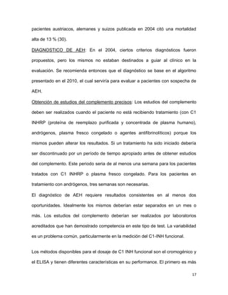 17
pacientes austriacos, alemanes y suizos publicada en 2004 citó una mortalidad
alta de 13 % (30).
DIAGNOSTICO DE AEH: En el 2004, ciertos criterios diagnósticos fueron
propuestos, pero los mismos no estaban destinados a guiar al clínico en la
evaluación. Se recomienda entonces que el diagnóstico se base en el algoritmo
presentado en el 2010, el cual serviría para evaluar a pacientes con sospecha de
AEH.
Obtención de estudios del complemento precisos: Los estudios del complemento
deben ser realizados cuando el paciente no está recibiendo tratamiento (con C1
INHRP (proteína de reemplazo purificada y concentrada de plasma humano),
andrógenos, plasma fresco congelado o agentes antifibrinolíticos) porque los
mismos pueden alterar los resultados. Si un tratamiento ha sido iniciado debería
ser discontinuado por un período de tiempo apropiado antes de obtener estudios
del complemento. Este periodo seria de al menos una semana para los pacientes
tratados con C1 INHRP o plasma fresco congelado. Para los pacientes en
tratamiento con andrógenos, tres semanas son necesarias.
El diagnóstico de AEH requiere resultados consistentes en al menos dos
oportunidades. Idealmente los mismos deberían estar separados en un mes o
más. Los estudios del complemento deberían ser realizados por laboratorios
acreditados que han demostrado competencia en este tipo de test. La variabilidad
es un problema común, particularmente en la medición del C1-INH funcional.
Los métodos disponibles para el dosaje de C1 INH funcional son el cromogénico y
el ELISA y tienen diferentes características en su performance. El primero es más
 