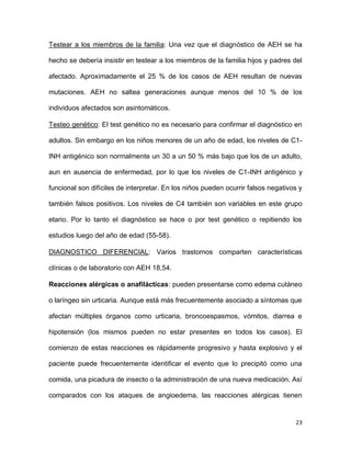 23
Testear a los miembros de la familia: Una vez que el diagnóstico de AEH se ha
hecho se debería insistir en testear a los miembros de la familia hijos y padres del
afectado. Aproximadamente el 25 % de los casos de AEH resultan de nuevas
mutaciones. AEH no saltea generaciones aunque menos del 10 % de los
individuos afectados son asintomáticos.
Testeo genético: El test genético no es necesario para confirmar el diagnóstico en
adultos. Sin embargo en los niños menores de un año de edad, los niveles de C1-
INH antigénico son normalmente un 30 a un 50 % más bajo que los de un adulto,
aun en ausencia de enfermedad, por lo que los niveles de C1-INH antigénico y
funcional son difíciles de interpretar. En los niños pueden ocurrir falsos negativos y
también falsos positivos. Los niveles de C4 también son variables en este grupo
etario. Por lo tanto el diagnóstico se hace o por test genético o repitiendo los
estudios luego del año de edad (55-58).
DIAGNOSTICO DIFERENCIAL: Varios trastornos comparten características
clínicas o de laboratorio con AEH 18,54.
Reacciones alérgicas o anafilácticas: pueden presentarse como edema cutáneo
o laríngeo sin urticaria. Aunque está más frecuentemente asociado a síntomas que
afectan múltiples órganos como urticaria, broncoespasmos, vómitos, diarrea e
hipotensión (los mismos pueden no estar presentes en todos los casos). El
comienzo de estas reacciones es rápidamente progresivo y hasta explosivo y el
paciente puede frecuentemente identificar el evento que lo precipitó como una
comida, una picadura de insecto o la administración de una nueva medicación. Así
comparados con los ataques de angioedema, las reacciones alérgicas tienen
 