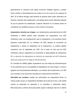 24
generalmente un comienzo más rápido involucran múltiples órganos y pueden
incluir urticaria y broncoespasmos los cuales no se ven nunca en los ataques de
AEH. Si el edema laríngeo está presente el paciente debe recibir adrenalina sin
demoras. Estudios del complemento y de triptasa sérica serán obtenidos después
de que el paciente fue estabilizado, cualquier elevación en la triptasa sérica es
consistente con anafilaxia aunque un nivel normal no la excluye.
Angioedema inducido por drogas. Los medicamentos particularmente los ACE
inhibidores o AINES pueden estar asociados con angioedema. Los ACE
inhibidores crean una predisposición para el angioedema y los pacientes tienen
episodios ocasionales 52. La inhibición de ACE bloquea la conversión de
angiotensina y reduce el catabolismo de la bradiquinina, un potente péptido
vasoactivo, que es degradado por ACE. Por lo tanto se cree que los ACE
inhibidores inducen angioedema al incrementar la disponibilidad de bradiquinina
53. La aparición de angioedema es indicación de suspender los ACE inhibidores
dado que puede poner en riesgo la vida del paciente
En contraste los AINES gatillan angioedema con casi todas las administraciones
en los pacientes que son susceptibles al angioedema con esas drogas. La boca y
garganta son frecuentemente afectadas. Los estudios del complemento y C1-INH
son normales en las reacciones inducidas por medicamentos (FIGURA 1).
Dermatitis por contacto: pueden ser confundidas con angioedema facial. La
misma puede causar un angioedema dramático de la piel de la cara y peri-orbital
cuando se desarrolla en respuesta a un cosmético o medicación tópica.
Microvescículas y eritema de la piel pueden ayudar a distinguir esto de un edema
 
