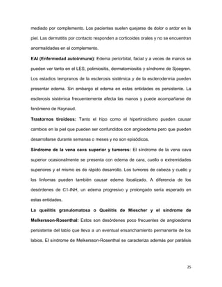 25
mediado por complemento. Los pacientes suelen quejarse de dolor o ardor en la
piel. Las dermatitis por contacto responden a corticoides orales y no se encuentran
anormalidades en el complemento.
EAI (Enfermedad autoinmune): Edema periorbital, facial y a veces de manos se
pueden ver tanto en el LES, polimiositis, dermatomiositis y síndrome de Sjoegren.
Los estadios tempranos de la esclerosis sistémica y de la esclerodermia pueden
presentar edema. Sin embargo el edema en estas entidades es persistente. La
esclerosis sistémica frecuentemente afecta las manos y puede acompañarse de
fenómeno de Raynaud.
Trastornos tiroideos: Tanto el hipo como el hipertiroidismo pueden causar
cambios en la piel que pueden ser confundidos con angioedema pero que pueden
desarrollarse durante semanas o meses y no son episódicos.
Síndrome de la vena cava superior y tumores: El síndrome de la vena cava
superior ocasionalmente se presenta con edema de cara, cuello o extremidades
superiores y el mismo es de rápido desarrollo. Los tumores de cabeza y cuello y
los linfomas pueden también causar edema localizado. A diferencia de los
desórdenes de C1-INH, un edema progresivo y prolongado sería esperado en
estas entidades.
La queilitis granulomatosa o Queilitis de Miescher y el síndrome de
Melkersson-Rosenthal: Estos son desórdenes poco frecuentes de angioedema
persistente del labio que lleva a un eventual ensanchamiento permanente de los
labios. El síndrome de Melkersson-Rosenthal se caracteriza además por parálisis
 