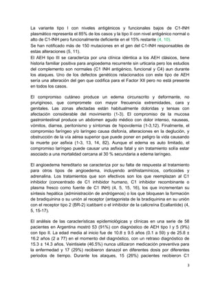 3
La variante tipo I con niveles antigénicos y funcionales bajos de C1-INH
plasmático representa el 85% de los casos y la tipo II con nivel antigénico normal o
alto de C1-INH pero funcionalmente deficiente en el 15% restante (4, 10).
Se han notificado más de 150 mutaciones en el gen del C1-INH responsables de
estas alteraciones (5, 11).
El AEH tipo III se caracteriza por una clínica idéntica a los AEH clásicos, tiene
historia familiar positiva para angioedema recurrente sin urticaria pero los estudios
del complemento son normales (C1 INH antigénico, funcional y C4) aun durante
los ataques. Uno de los defectos genéticos relacionados con este tipo de AEH
sería una alteración del gen que codifica para el Factor XII pero no está presente
en todos los casos.
El compromiso cutáneo produce un edema circunscrito y deformante, no
pruriginoso, que compromete con mayor frecuencia extremidades, cara y
genitales. Las zonas afectadas están habitualmente doloridas y tensas con
afectación considerable del movimiento (1-3). El compromiso de la mucosa
gastrointestinal produce un abdomen agudo médico con dolor intenso, nauseas,
vómitos, diarrea, peritonismo y síntomas de hipovolemia (1-3,12). Finalmente, el
compromiso faríngeo y/o laríngeo causa disfonía, alteraciones en la deglución, y
obstrucción de la vía aérea superior que puede poner en peligro la vida causando
la muerte por asfixia (1-3, 13, 14, 82). Aunque el edema es auto limitado, el
compromiso laríngeo puede causar una asfixia fatal y sin tratamiento solía estar
asociado a una mortalidad cercana al 30 % secundaria a edema laríngeo.
El angioedema hereditario se caracteriza por su falta de respuesta al tratamiento
para otros tipos de angioedema, incluyendo antihistamínicos, corticoides y
adrenalina. Los tratamientos que son efectivos son los que reemplazan al C1
inhibidor (concentrado de C1 inhibidor humano, C1 inhibidor recombinante o
plasma fresco como fuente de C1 INH) (4, 5, 15, 16), los que incrementan su
síntesis hepática (administración de andrógenos) o los que bloquean la formación
de bradiquinina o su unión al receptor (antagonista de la bradiquinina en su unión
con el receptor tipo 2 (BR-2) icatibant o el inhibidor de la calicreína Ecallantide) (4,
5, 15-17).
El análisis de las características epidemiológicas y clínicas en una serie de 58
pacientes en Argentina mostró 53 (91%) con diagnóstico de AEH tipo I y 5 (9%)
con tipo II. La edad media al inicio fue de 10.8 ± 9.5 años (0.1 a 59) y de 25.8 ±
16.2 años (2 a 77) en el momento del diagnóstico, con un retraso diagnóstico de
15.3 ± 14.3 años. Veintisiete (46.5%) nunca utilizaron medicación preventiva para
la enfermedad y 17 (29%) recibieron danazol en diferentes dosis por diferentes
periodos de tiempo. Durante los ataques, 15 (26%) pacientes recibieron C1
 