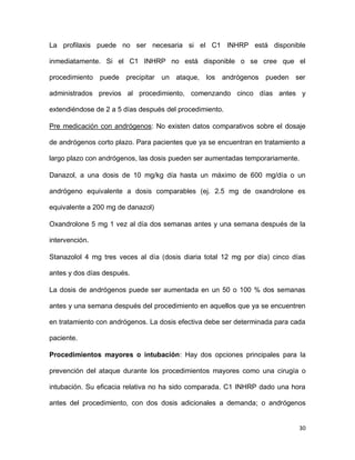 30
La profilaxis puede no ser necesaria si el C1 INHRP está disponible
inmediatamente. Si el C1 INHRP no está disponible o se cree que el
procedimiento puede precipitar un ataque, los andrógenos pueden ser
administrados previos al procedimiento, comenzando cinco días antes y
extendiéndose de 2 a 5 días después del procedimiento.
Pre medicación con andrógenos: No existen datos comparativos sobre el dosaje
de andrógenos corto plazo. Para pacientes que ya se encuentran en tratamiento a
largo plazo con andrógenos, las dosis pueden ser aumentadas temporariamente.
Danazol, a una dosis de 10 mg/kg día hasta un máximo de 600 mg/día o un
andrógeno equivalente a dosis comparables (ej. 2.5 mg de oxandrolone es
equivalente a 200 mg de danazol)
Oxandrolone 5 mg 1 vez al día dos semanas antes y una semana después de la
intervención.
Stanazolol 4 mg tres veces al día (dosis diaria total 12 mg por día) cinco días
antes y dos días después.
La dosis de andrógenos puede ser aumentada en un 50 o 100 % dos semanas
antes y una semana después del procedimiento en aquellos que ya se encuentren
en tratamiento con andrógenos. La dosis efectiva debe ser determinada para cada
paciente.
Procedimientos mayores o intubación: Hay dos opciones principales para la
prevención del ataque durante los procedimientos mayores como una cirugía o
intubación. Su eficacia relativa no ha sido comparada. C1 INHRP dado una hora
antes del procedimiento, con dos dosis adicionales a demanda; o andrógenos
 