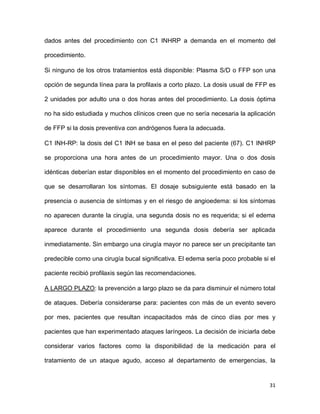 31
dados antes del procedimiento con C1 INHRP a demanda en el momento del
procedimiento.
Si ninguno de los otros tratamientos está disponible: Plasma S/D o FFP son una
opción de segunda línea para la profilaxis a corto plazo. La dosis usual de FFP es
2 unidades por adulto una o dos horas antes del procedimiento. La dosis óptima
no ha sido estudiada y muchos clínicos creen que no sería necesaria la aplicación
de FFP si la dosis preventiva con andrógenos fuera la adecuada.
C1 INH-RP: la dosis del C1 INH se basa en el peso del paciente (67). C1 INHRP
se proporciona una hora antes de un procedimiento mayor. Una o dos dosis
idénticas deberían estar disponibles en el momento del procedimiento en caso de
que se desarrollaran los síntomas. El dosaje subsiguiente está basado en la
presencia o ausencia de síntomas y en el riesgo de angioedema: si los síntomas
no aparecen durante la cirugía, una segunda dosis no es requerida; si el edema
aparece durante el procedimiento una segunda dosis debería ser aplicada
inmediatamente. Sin embargo una cirugía mayor no parece ser un precipitante tan
predecible como una cirugía bucal significativa. El edema sería poco probable si el
paciente recibió profilaxis según las recomendaciones.
A LARGO PLAZO: la prevención a largo plazo se da para disminuir el número total
de ataques. Debería considerarse para: pacientes con más de un evento severo
por mes, pacientes que resultan incapacitados más de cinco días por mes y
pacientes que han experimentado ataques laríngeos. La decisión de iniciarla debe
considerar varios factores como la disponibilidad de la medicación para el
tratamiento de un ataque agudo, acceso al departamento de emergencias, la
 
