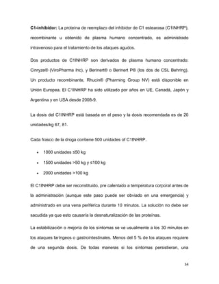 34
C1-inhibidor: La proteína de reemplazo del inhibidor de C1 estearasa (C1INHRP),
recombinante u obtenido de plasma humano concentrado, es administrado
intravenoso para el tratamiento de los ataques agudos.
Dos productos de C1INHRP son derivados de plasma humano concentrado:
Cinryze® (ViroPharma Inc), y Berinert® o Berinert P® (los dos de CSL Behring).
Un producto recombinante, Rhucin® (Pharming Group NV) está disponible en
Unión Europea. El C1INHRP ha sido utilizado por años en UE, Canadá, Japón y
Argentina y en USA desde 2008-9.
La dosis del C1INHRP está basada en el peso y la dosis recomendada es de 20
unidades/kg 67, 81.
Cada frasco de la droga contiene 500 unidades of C1INHRP.
1000 unidades ≤50 kg
1500 unidades >50 kg y ≤100 kg
2000 unidades >100 kg
El C1INHRP debe ser reconstituido, pre calentado a temperatura corporal antes de
la administración (aunque este paso puede ser obviado en una emergencia) y
administrado en una vena periférica durante 10 minutos. La solución no debe ser
sacudida ya que esto causaría la desnaturalización de las proteínas.
La estabilización o mejoría de los síntomas se ve usualmente a los 30 minutos en
los ataques laríngeos o gastrointestinales. Menos del 5 % de los ataques requiere
de una segunda dosis. De todas maneras si los síntomas persistieran, una
 