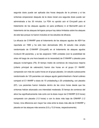 35
segunda dosis puede ser aplicada dos horas después de la primera y si los
síntomas empeoraran después de la dosis inicial una segunda dosis puede ser
administrada a los 30 minutos. La FDA no aprobó aún el Cinryze® para el
tratamiento de los ataques agudos (sí para profilaxis) ni el Berinert® para el
tratamiento de los ataques laríngeos porque hay datos limitados sobre los ataques
de este tipo porque no fueron incluidos en los estudios de eficacia.
La eficacia de C1INHRP para el tratamiento de los ataques agudos de AEH fue
reportada en 1980 y ha sido bien demostrada (80). El estudio más amplio
randomizado de C1INHRP (Cinryze®) en el tratamiento de ataques agudos
involucró 68 pacientes, y se les asignaron 1000 unidades (con la posibilidad de
otras mil luego de una hora basado en la necesidad) de C1INHRP o placebo para
ataques no-laríngeos (79). El tiempo medio de comienzo de inequívoca mejoría
(criterio principal de valoración) fueron dos horas en el grupo C1 INHRP,
comparado con más de cuatro horas en el grupo placebo. Un estudio subsecuente
randomizado de 125 pacientes con ataque agudo gastrointestinal o facial cutáneo
comparó el C1 INHRP a dosis de 10 unidades/kg o 20 unidades/kg, con placebo
(67). Los pacientes fueron tratados dentro de las cinco horas desde que los
síntomas habían alcanzado una intensidad moderada. El tiempo de comienzo del
alivio fue significativamente más corto con la dosis mayor de C1INHRP (0.5 horas)
comparado con placebo (1.5 horas) o con la dosis más baja de CINHRP (1.2
horas). Una diferencia aún mayor fue vista entre la dosis más alta de C1INHRP y
placebo en los ataques más severos (0.5 y 13.5 horas, respectivamente).
 
