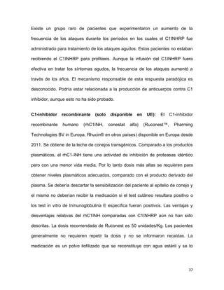 37
Existe un grupo raro de pacientes que experimentaron un aumento de la
frecuencia de los ataques durante los períodos en los cuales el C1INHRP fue
administrado para tratamiento de los ataques agudos. Estos pacientes no estaban
recibiendo el C1INHRP para profilaxis. Aunque la infusión del C1INHRP fuera
efectiva en tratar los síntomas agudos, la frecuencia de los ataques aumentó a
través de los años. El mecanismo responsable de esta respuesta paradójica es
desconocido. Podría estar relacionada a la producción de anticuerpos contra C1
inhibidor, aunque esto no ha sido probado.
C1-inhibidor recombinante (solo disponible en UE): El C1-inhibidor
recombinante humano (rhC1INH, conestat alfa) (Ruconest™, Pharming
Technologies BV in Europa, Rhucin® en otros países) disponible en Europa desde
2011. Se obtiene de la leche de conejos transgénicos. Comparado a los productos
plasmáticos, el rhC1-INH tiene una actividad de inhibición de proteasas idéntico
pero con una menor vida media. Por lo tanto dosis más altas se requieren para
obtener niveles plasmáticos adecuados, comparado con el producto derivado del
plasma. Se debería descartar la sensibilización del paciente al epitelio de conejo y
el mismo no deberían recibir la medicación si el test cutáneo resultara positivo o
los test in vitro de Inmunoglobulina E especifica fueran positivos. Las ventajas y
desventajas relativas del rhC1INH comparadas con C1INHRP aún no han sido
descritas. La dosis recomendada de Ruconest es 50 unidades/Kg. Los pacientes
generalmente no requieren repetir la dosis y no se informaron recaídas. La
medicación es un polvo liofilizado que se reconstituye con agua estéril y se lo
 
