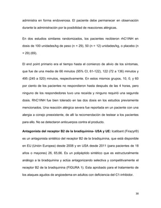 38
administra en forma endovenosa. El paciente debe permanecer en observación
durante la administración por la posibilidad de reacciones alérgicas.
En dos estudios similares randomizados, los pacientes recibieron rhC1INH en
dosis de 100 unidades/kg de peso (n = 29), 50 (n = 12) unidades/kg, o placebo (n
= 29) (69).
El end point primario era el tiempo hasta el comienzo de alivio de los síntomas,
que fue de una media de 66 minutos (95% CI, 61-122), 122 (72 a 136) minutos y
495 (245 a 520) minutos, respectivamente. En estos mismos grupos, 10, 0, y 60
por ciento de los pacientes no respondieron hasta después de las 4 horas, pero
ninguno de los respondedores tuvo una recaída y ninguno requirió una segunda
dosis. RhC1INH fue bien tolerado en las dos dosis en los estudios previamente
mencionados. Una reacción alérgica severa fue reportada en un paciente con una
alergia a conejo preexistente, de allí la recomendación de testear a los pacientes
para ello. No se detectaron anticuerpos contra el producto.
Antagonista del receptor B2 de la bradiquinina- USA y UE: Icatibant (Firazyr®)
es un antagonista sintético del receptor B2 de la bradiquinina, que está disponible
en EU (Unión Europea) desde 2008 y en USA desde 2011 (para pacientes de 18
años o mayores) 26, 65,66. Es un polipéptido sintético que es estructuralmente
análogo a la bradiquinina y actúa antagonizando selectiva y competitivamente el
receptor B2 de la bradiquinina (FIGURA 1). Esta aprobado para el tratamiento de
los ataques agudos de angioedema en adultos con deficiencia del C1-inhibidor.
 