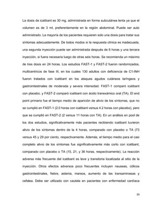 39
La dosis de icatibant es 30 mg, administrada en forma subcutánea lenta ya que el
volumen es de 3 ml, preferentemente en la región abdominal. Puede ser auto
administrado. La mayoría de los pacientes requieren solo una dosis para tratar sus
síntomas adecuadamente. De todos modos si la respuesta clínica es inadecuada,
una segunda inyección puede ser administrada después de 6 horas y una tercera
inyección, si fuera necesaria luego de otras seis horas. Se recomienda un máximo
de tres dosis en 24 horas. Los estudios FAST-1 y FAST-2 fueron randomizados,
multicentricos de fase III, en los cuales 130 adultos con deficiencia de C1-INH
fueron tratados con icatibant en los ataques agudos cutáneos laríngeos y
gastrointestinales de moderada y severa intensidad. FAST-1 comparó icatibant
con placebo, y FAST-2 comparó icatibant con ácido tranexámico oral (TA). El end
point primario fue el tiempo medio de aparición de alivio de los síntomas, que no
se cumplió en FAST-1 (2.0 horas con icatibant versus 4.2 horas con placebo), pero
que se cumplió en FAST-2 (2 versus 11 horas con TA). En un análisis en pool de
los dos estudios, significativamente más pacientes recibiendo icatibant tuvieron
alivio de los síntomas dentro de la 4 horas, comparado con placebo o TA (73
versus 45 y 29 por ciento, respectivamente. Además, el tiempo medio para el casi
completo alivio de los síntomas fue significativamente más corto con icatibant,
comparado con placebo o TA (15, 21, y 36 horas, respectivamente). La reacción
adversa más frecuente del icatibant es leve y transitoria localizada al sitio de la
inyección. Otros efectos adversos poco frecuentes incluyen nauseas, cólicos
gastrointestinales, fiebre, astenia, mareos, aumento de las transaminasas y
cefalea. Debe ser utilizado con cautela en pacientes con enfermedad cardíaca
 