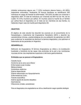 4
inhibidor endovenoso alguna vez, 7 (12%) recibieron plasma fresco y 40 (69%)
tratamiento sintomático. Analizando 20 troncos familiares se identificaron 205
individuos en riesgo de heredar la enfermedad, 109 (53%) de ellos con síntomas o
diagnóstico AEH. El total de individuos con síntomas de AEH fue de 145, de los
cuales 19 (13%) murieron por asfixia. En muchos casos la muerte de un familiar
por asfixia llevó al diagnóstico en el resto de los miembros de esa familia, no
habiendo ningún caso de muerte post-diagnóstico 83.
OBJETIVO:
El objetivo de este estudio fue describir los avances en el conocimiento de la
fisiopatología y tratamiento del Angioedema Hereditario (AEH) y describir las
características clínicas y epidemiológicas de una población de pacientes con AEH
para evidenciar la necesidad de disminuir la demora diagnóstica y de optimizar el
tratamiento de los pacientes en Argentina.
DESARROLLO:
Definición de Angioedema: El término Angioedema se refiere a la tumefacción
localizada y transitoria de las capas más profundas de la piel o las membranas
mucosas de las vías respiratorias superiores o del tracto gastrointestinal.
Entidades que se parecen al Angioedema:
Celulitis facial
Síndrome de la vena cava inferior
Enfermedad ocular tiroidea
Blefarochalasis
Amiloidosis sistémica
Edema dependiente
Edema relacionado con hipoproteinemia
Enfermedad de Crohn
Fascitis eosinofilica
Edema agudo de escroto idiopático
Quemaduras
Infecciones (virales, parasitarias)
Para el diagnóstico de angioedema es útil su clasificación según posible etiología:
 