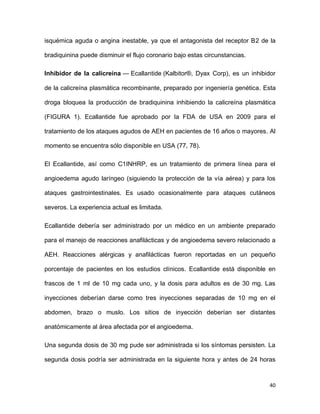 40
isquémica aguda o angina inestable, ya que el antagonista del receptor B2 de la
bradiquinina puede disminuir el flujo coronario bajo estas circunstancias.
Inhibidor de la calicreína — Ecallantide (Kalbitor®, Dyax Corp), es un inhibidor
de la calicreína plasmática recombinante, preparado por ingeniería genética. Esta
droga bloquea la producción de bradiquinina inhibiendo la calicreína plasmática
(FIGURA 1). Ecallantide fue aprobado por la FDA de USA en 2009 para el
tratamiento de los ataques agudos de AEH en pacientes de 16 años o mayores. Al
momento se encuentra sólo disponible en USA (77, 78).
El Ecallantide, así como C1INHRP, es un tratamiento de primera línea para el
angioedema agudo laríngeo (siguiendo la protección de la vía aérea) y para los
ataques gastrointestinales. Es usado ocasionalmente para ataques cutáneos
severos. La experiencia actual es limitada.
Ecallantide debería ser administrado por un médico en un ambiente preparado
para el manejo de reacciones anafilácticas y de angioedema severo relacionado a
AEH. Reacciones alérgicas y anafilácticas fueron reportadas en un pequeño
porcentaje de pacientes en los estudios clínicos. Ecallantide está disponible en
frascos de 1 ml de 10 mg cada uno, y la dosis para adultos es de 30 mg. Las
inyecciones deberían darse como tres inyecciones separadas de 10 mg en el
abdomen, brazo o muslo. Los sitios de inyección deberían ser distantes
anatómicamente al área afectada por el angioedema.
Una segunda dosis de 30 mg pude ser administrada si los síntomas persisten. La
segunda dosis podría ser administrada en la siguiente hora y antes de 24 horas
 