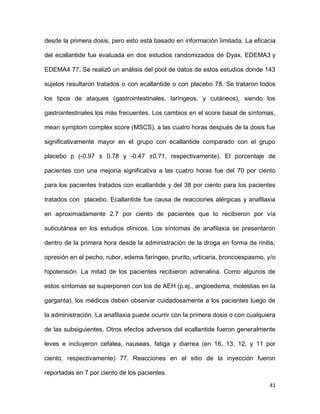 41
desde la primera dosis, pero esto está basado en información limitada. La eficacia
del ecallantide fue evaluada en dos estudios randomizados de Dyax, EDEMA3 y
EDEMA4 77. Se realizó un análisis del pool de datos de estos estudios donde 143
sujetos resultaron tratados o con ecallantide o con placebo 78. Se trataron todos
los tipos de ataques (gastrointestinales, laríngeos, y cutáneos), siendo los
gastrointestinales los más frecuentes. Los cambios en el score basal de síntomas,
mean symptom complex score (MSCS), a las cuatro horas después de la dosis fue
significativamente mayor en el grupo con ecallantide comparado con el grupo
placebo p (-0.97 ± 0.78 y -0.47 ±0.71, respectivamente). El porcentaje de
pacientes con una mejoría significativa a las cuatro horas fue del 70 por ciento
para los pacientes tratados con ecallantide y del 38 por ciento para los pacientes
tratados con placebo. Ecallantide fue causa de reacciones alérgicas y anafilaxia
en aproximadamente 2.7 por ciento de pacientes que lo recibieron por vía
subcutánea en los estudios clínicos. Los síntomas de anafilaxia se presentaron
dentro de la primera hora desde la administración de la droga en forma de rinitis,
opresión en el pecho, rubor, edema faríngeo, prurito, urticaria, broncoespasmo, y/o
hipotensión. La mitad de los pacientes recibieron adrenalina. Como algunos de
estos síntomas se superponen con los de AEH (p.ej., angioedema, molestias en la
garganta), los médicos deben observar cuidadosamente a los pacientes luego de
la administración. La anafilaxia puede ocurrir con la primera dosis o con cualquiera
de las subsiguientes. Otros efectos adversos del ecallantide fueron generalmente
leves e incluyeron cefalea, nauseas, fatiga y diarrea (en 16, 13, 12, y 11 por
ciento, respectivamente) 77. Reacciones en el sitio de la inyección fueron
reportadas en 7 por ciento de los pacientes.
 