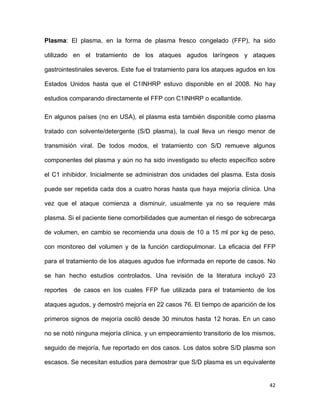 42
Plasma: El plasma, en la forma de plasma fresco congelado (FFP), ha sido
utilizado en el tratamiento de los ataques agudos laríngeos y ataques
gastrointestinales severos. Este fue el tratamiento para los ataques agudos en los
Estados Unidos hasta que el C1INHRP estuvo disponible en el 2008. No hay
estudios comparando directamente el FFP con C1INHRP o ecallantide.
En algunos países (no en USA), el plasma esta también disponible como plasma
tratado con solvente/detergente (S/D plasma), la cual lleva un riesgo menor de
transmisión viral. De todos modos, el tratamiento con S/D remueve algunos
componentes del plasma y aún no ha sido investigado su efecto específico sobre
el C1 inhibidor. Inicialmente se administran dos unidades del plasma. Esta dosis
puede ser repetida cada dos a cuatro horas hasta que haya mejoría clínica. Una
vez que el ataque comienza a disminuir, usualmente ya no se requiere más
plasma. Si el paciente tiene comorbilidades que aumentan el riesgo de sobrecarga
de volumen, en cambio se recomienda una dosis de 10 a 15 ml por kg de peso,
con monitoreo del volumen y de la función cardiopulmonar. La eficacia del FFP
para el tratamiento de los ataques agudos fue informada en reporte de casos. No
se han hecho estudios controlados. Una revisión de la literatura incluyó 23
reportes de casos en los cuales FFP fue utilizada para el tratamiento de los
ataques agudos, y demostró mejoría en 22 casos 76. El tiempo de aparición de los
primeros signos de mejoría osciló desde 30 minutos hasta 12 horas. En un caso
no se notó ninguna mejoría clínica, y un empeoramiento transitorio de los mismos,
seguido de mejoría, fue reportado en dos casos. Los datos sobre S/D plasma son
escasos. Se necesitan estudios para demostrar que S/D plasma es un equivalente
 