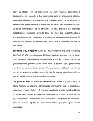 44
sobre su eficacia (19). El angioedema por AEH responde pobremente o
directamente no responde a los tratamientos para el angioedema alérgico,
incluyendo adrenalina, antihistamínicos y glucocorticoides. La mayoría de los
expertos cree que no es útil en la mayoría de los casos, y no recomienda su uso.
El efecto farmacológico de la adrenalina no está dirigido a los trastornos
fisiopatológicos conocidos como la base del AEH. Los glucocorticoides y
antihistamínicos no son efectivos en el angioedema asociado a desórdenes de C1
inhibidor y no deberían ser administrados una vez que el diagnóstico de AEH ha
sido hecho.
ENFOQUE DEL PACIENTE PARA EL TRATAMIENTO DE LOS ATAQUES
AGUDOS DE AEH: Los ataques de AEH o angioedema adquirido que involucran
la vía aérea son potencialmente riesgosos para la vida. En contraste, los ataques
gastrointestinales pueden oscilar entre leves a severos pero generalmente
resuelven sin complicaciones serias (40). Los ataques cutáneos son en su
mayoría un problema estético, aunque la vida de algunos pacientes puede ser
alterada significativamente ante repetidos episodios.
Las guías del consenso para el tratamiento (FIGURAS 4 y 5) En 2010, un
comité formuló un algoritmo consensuado internacional para el diagnóstico,
tratamiento y manejo de AEH 19. Una guía canadiense también ha sido publicada
75. Estas guías proveen protocolos de tratamiento específicos para los ataques
agudos que involucran diferentes áreas anatómicas. Las opciones de tratamiento
para los ataques agudos se expandieron desde que estas guías fueron
publicadas.
 
