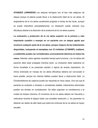 45
ATAQUES LARINGEOS: Los ataques laríngeos son el tipo más peligroso de
ataque porque el edema puede llevar a la obstrucción fatal de la vía aérea. El
angioedema de la vía aérea usualmente progresa a través de las horas, aunque
se puede intensificar precipitadamente. La intubación puede volverse muy
dificultosa debida a la distorsión de la anatomía de la vía aérea superior.
La evaluación y protección de la vía aérea superior es la primera y más
importante cuestión a manejar en un paciente con un ataque agudo que
involucre cualquier parte de la vía aérea, porque ninguno de los tratamientos
disponibles, incluyendo el reemplazo con C1-inhibidor (C1INHRP), icatibant,
y ecallantide pueden ser considerados universalmente efectivos en todos los
casos. Además, estos agentes necesitan tiempo para funcionar, y la vía aérea del
paciente debe estar protegida mientras tanto. La intubación debe realizarse en
forma inmediata si se presentan estridor o signos de arresto respiratorio. Un
clínico entrenado en manejo de vía aérea dificultosa debería ser convocado si
fuera posible, porque los intentos fallidos pueden llevar a obstrucción fatal. La
Cricotiroidotomia de urgencia puede ser requerida en raros casos. Una vez que el
paciente es evaluado e intubado o considerado estable, tratamientos adicionales
pueden ser tenidas en consideración. Se debe organizar su transferencia a la
unidad de terapia intensiva. El monitoreo de la vía aérea deberá ser frecuente y
meticuloso durante el ataque hasta una completa resolución, y los pacientes no
deberán ser dados de alta hasta que todos los síntomas de la vía aérea se hayan
resuelto.
 