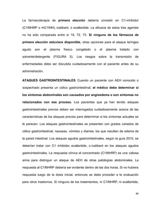 46
La farmacoterapia de primera elección debería consistir en C1-inhibidor
(C1INHRP o rhC1INH), icatibant, o ecallantide. La eficacia de estos tres agentes
no ha sido comparada entre sí 19, 72, 73. Si ninguno de los fármacos de
primera elección estuviera disponible, otras opciones para el ataque laríngeo
agudo son el plasma fresco congelado o el plasma tratado con
solvente/detergente (FIGURA 5). Los riesgos sobre la transmisión de
enfermedades debe ser discutida cuidadosamente con el paciente antes de su
administración.
ATAQUES GASTROINTESTINALES. Cuando un paciente con AEH conocido o
sospechado presenta un cólico gastrointestinal, el médico debe determinar si
los síntomas abdominales son causados por angioedema o son síntomas no
relacionados con ese proceso. Los pacientes que ya han tenido ataques
gastrointestinales previos deben ser interrogados cuidadosamente acerca de las
características de los ataques previos para determinar si los síntomas actuales se
le parecen. Los ataques gastrointestinales se presentan con grados variados de
cólico gastrointestinal, nauseas, vómitos y diarrea, los que resultan de edema de
la pared intestinal. Los ataques agudos gastrointestinales, según la guía 2010, se
deberían tratar con C1 inhibidor, ecallantide, o icatibant en los ataques agudos
gastrointestinales. La respuesta clínica al concentrado (C1INHRP) es una valiosa
arma para distinguir un ataque de AEH de otras patologías abdominales. La
respuesta al C1INHRP debería ser evidente dentro de las dos horas. Si no hubiera
respuesta luego de la dosis inicial, entonces se debe proceder a la evaluación
para otros trastornos. Si ninguno de los tratamientos, ni C1INHRP, ni ecallantide,
 