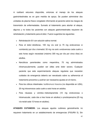 47
ni icatibant estuviera disponible, entonces el manejo de los ataques
gastrointestinales es en gran medida de apoyo. Se pueden administrar dos
unidades de plasma fresco congelado informando al paciente sobre los riesgos de
transmisión de enfermedades. Sumado al tratamiento para abortar el ataque,
algunos y no todos los pacientes con ataques gastrointestinales requieren de
rehidratación y tratamiento para el dolor. Fueron sugeridos los siguientes:
Rehidratación EV con solución salina normal.
Para el dolor: diclofenac, 100 mg vía oral (o 75 mg endovenoso si
vomitando) por día o tramadol, 50 mg vía oral o endovenoso cada cuatro o
seis horas según necesidad (máximo 300 mg por día por cinco días) en
adultos.
Narcóticos parenterales como meperidina, 75 mg administrados
intramuscularmente, pueden ser útiles ante dolor severo. Cualquier
paciente que este experimentando ataques regulares que necesitan
cuidados de emergencia debería ser reevaluado sobre su adherencia al
tratamiento preventivo y podrían ser necesarios ajustes en el mismo.
Para los cólicos intestinales: butilbromuro hioscina (no disponible en USA),
20 mg intravenosos cada cuatro a seis horas en adultos.
Para náuseas y vómitos: metoclopramida (10 mg endovenosa o
intramuscular, cada dos a tres horas en adultos) o proclorperazina (25 mg
vía rectal cada 12 horas en adultos).
ATAQUES CUTANEOS: Los ataques agudos cutáneos generalmente no
requieren tratamiento en un establecimiento de emergencias (FIGURA 5). Sin
 