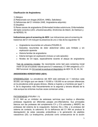 5
Clasificación de Angioedema:
1) Alérgico
2) Relacionado con drogas (ACEinh, AINEs, Salicilatos)
3) Deficiencias del C1 inhibidor (HAE, Angioedema adquirido)
4) Idiopático
5) Raras causas de angioedema (Enfermedad tiroidea autoinmune, Enfermedades
del tejido conectivo (LES, urticaria/vasculitis), Síndromes de Gleich, de Clarkson y
de NERDS) 18.
Indicaciones para el screening de AEH: Las indicaciones para el screening de
trastornos del C1-inh incluyen la presencia de uno o más de los siguientes 19:
Angioedema recurrentes sin urticaria (FIGURA 2)
Episodios recurrentes de dolor abdominal cólico auto limitado y sin
explicación aparente
Historia familiar de angioedema
Edema laríngeo sin explicación (incluso un solo episodio)
Niveles de C4 bajos, especialmente durante el ataque de angioedema
Test de screening iniciales: Se recomienda como test para screening inicial
medir C4 (es el sustrato natural para la C1 estearasa), C1-INH antigénico y C1-
INH funcional. Un C4 normal no excluye el diagnóstico de AEH 19, 43, 44, 54.
ANGIOEDEMA HEREDITARIO (AEH):
EPIDEMIOLOGIA: La prevalencia del AEH está estimada en 1 individuo cada
50.000, con rangos que van desde 1:10.000 a 1:50.000 no se conocen diferencias
en la prevalencia entre grupos étnicos. Afecta a mujeres y a hombres por igual 1-
4. Se lo diagnostica más frecuentemente en la segunda y tercera década de la
vida aunque los síntomas muchas veces comienzan antes.
PATOGENESIS (FIGURA 1.1):
El C1 INH es un inhibidor de esterasas serínicas que inactiva a diferentes
proteasas regulando así diferentes pasajes pro-inflamatorios. Sus principales
blancos son las proteasas del complemento C1r y C1s activados y MASP2; las
proteasas del sistema de la coagulación, factores XIa y XIIa; y la proteasa del
sistema de contacto, la calicreína. En la deficiencia del C1 INH se produce la
desregulación de estas cascadas proteolíticas y la generación de péptidos
vasoactivos (20). La bradiquinina, producida como consecuencia de la acción
 