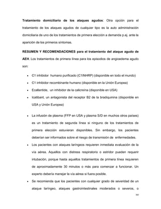 50
Tratamiento domiciliario de los ataques agudos: Otra opción para el
tratamiento de los ataques agudos de cualquier tipo es la auto administración
domiciliaria de uno de los tratamientos de primera elección a demanda p.ej. ante la
aparición de los primeros síntomas.
RESUMEN Y RECOMENDACIONES para el tratamiento del ataque agudo de
AEH. Los tratamientos de primera línea para los episodios de angioedema agudo
son:
C1 inhibidor humano purificado (C1INHRP) (disponible en todo el mundo)
C1 inhibidor recombinante humano (disponible en la Unión Europea)
Ecallantide, un inhibidor de la calicreína (disponible en USA)
Icatibant, un antagonista del receptor B2 de la bradiquinina (disponible en
USA y Unión Europea)
La infusión de plasma (FFP en USA y plasma S/D en muchos otros países)
es un tratamiento de segunda línea si ninguno de los tratamientos de
primera elección estuvieran disponibles. Sin embargo, los pacientes
deberían ser informados sobre el riesgo de transmisión de enfermedades.
Los pacientes con ataques laríngeos requieren inmediata evaluación de la
vía aérea. Aquellos con distress respiratorio o estridor pueden requerir
intubación, porque hasta aquellos tratamientos de primera línea requieren
de aproximadamente 30 minutos o más para comenzar a funcionar. Un
experto debería manejar la vía aérea si fuera posible.
Se recomienda que los pacientes con cualquier grado de severidad de un
ataque laríngeo, ataques gastrointestinales moderados o severos, o
 