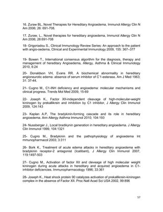 57
16. Zuraw BL, Novel Therapies for Hereditary Angioedema, Immunol Allergy Clin N
Am 2006; 26: 691-708.
17. Zuraw, L., Novel therapies for hereditary angioedema, Immunol Allergy Clin N
Am 2006; 26:691-708
18- Grigoriadou S., Clinical Immunology Review Series: An approach to the patient
with angio-oedema, Clinical and Experimental Immunology 2009, 155: 367–377
19- Bowen T., International consensus algorithm for the diagnosis, therapy and
management of hereditary Angioedema, Allergy, Asthma & Clinical Immunology
2010, 6:24
20- Donaldson VH, Evans RR. A biochemical abnormality in hereditary
angioneurotic edema: absence of serum inhibitor of C’1-esterase. Am J Med 1963;
31: 37-44.
21- Cugno M., C1-INH deficiency and angioedema: molecular mechanisms and
clinical progress. Trends Mol Med 2009, 15-69
22- Joseph K., Factor XII-independent cleavage of high-molecular-weight
kininogen by prekallikrein and inhibition by C1 inhibitor, J Allergy Clin Immunol
2009, 124:143
23- Kaplan A.P, The bradykinin-forming cascade and its role in hereditary
angioedema. Ann Allergy Asthma Immunol 2010; 104:193
24- Nussberger J., Local bradikynin generation in hereditary angioedema. J Allergy
Clin Immunol 1999, 104:1321
25- Cugno M., Bradykinin and the pathophysiology of angioedema Int
mmunopharmacol 2003; 3:311
26- Bork K., Treatment of acute edema attacks in hereditary angioedema with
bradykinin receptor-2 antagonist (Icatibant), J Allergy Clin Immunol 2007,
119:1497-503
27- Cugno M., Activation of factor XII and cleveage of high molecular weight
kininogen during acute attacks in hereditary and acquired angioedema in C1-
inhibitor deficiencies. Immunopharmacology 1996; 33:361
28- Joseph K., Heat shock protein 90 catalyzes activation of prekallikrein-kininogen
complex in the absence of Factor XII. Proc Natl Acad Sci USA 2002, 99:896
 