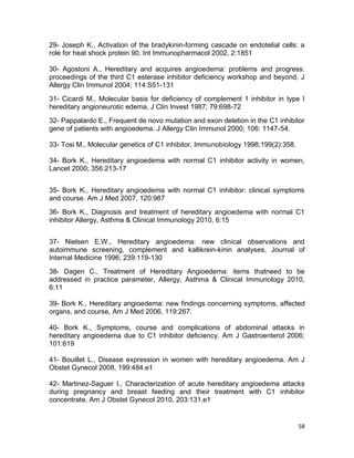 58
29- Joseph K., Activation of the bradykinin-forming cascade on endotelial cells: a
role for heat shock protein 90. Int Immunopharmacol 2002, 2:1851
30- Agostoni A., Hereditary and acquires angioedema: problems and progress:
proceedings of the third C1 esterase inhibitor deficiency workshop and beyond, J
Allergy Clin Immunol 2004; 114:S51-131
31- Cicardi M., Molecular basis for deficiency of complement 1 inhibitor in type I
hereditary angioneurotic edema, J Clin Invest 1987; 79:698-72
32- Pappalardo E., Frequent de novo mutation and exon deletion in the C1 inhibitor
gene of patients with angioedema. J Allergy Clin Immunol 2000; 106: 1147-54.
33- Tosi M., Molecular genetics of C1 inhibitor, Immunobiology 1998;199(2):358.
34- Bork K., Hereditary angioedema with normal C1 inhibitor activity in women,
Lancet 2000; 356:213-17
35- Bork K., Hereditary angioedema with normal C1 inhibitor: clinical symptoms
and course. Am J Med 2007, 120:987
36- Bork K., Diagnosis and treatment of hereditary angioedema with normal C1
inhibitor Allergy, Asthma & Clinical Immunology 2010, 6:15
37- Nielsen E.W., Hereditary angioedema: new clinical observations and
autoimmune screening, complement and kallikrein-kinin analyses, Journal of
Internal Medicine 1996; 239:119-130
38- Dagen C., Treatment of Hereditary Angioedema: items thatneed to be
addressed in practice parameter, Allergy, Asthma & Clinical Immunology 2010,
6:11
39- Bork K., Hereditary angioedema: new findings concerning symptoms, affected
organs, and course, Am J Med 2006, 119:267.
40- Bork K., Symptoms, course and complications of abdominal attacks in
hereditary angioedema due to C1 inhibitor deficiency. Am J Gastroenterol 2006;
101:619
41- Bouillet L., Disease expression in women with hereditary angioedema. Am J
Obstet Gynecol 2008, 199:484.e1
42- Martinez-Saguer I., Characterization of acute hereditary angioedema attacks
during pregnancy and breast feeding and their treatment with C1 inhibitor
concentrate. Am J Obstet Gynecol 2010, 203:131.e1
 