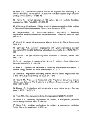 59
43- Tarzi M.D., An evaluation of tests used for the diagnosis and monitoring of C1
inhibitor deficiency: normal serum C4 does not exclude hereditary angio-oedema.
Clin Exp Immunol 2007; 149:513–16.
44- Karim Y., Normal complement C4 values do not exclude hereditary
angioedema. J Clin Pathol 2004; 57:213–14.
45- Wiltshire A., C1-esterase inhibitor functional assay degradation study. Institute
of Biomedical Scientists Congress, Birmingham, September 2007.
46- Wagenaar-Bos I.G., FunctionalC1-inhibitor diagnostics in hereditary
angioedema: assay evaluation and recommendations. J Immunol Methods 2008;
338:14–20.
47- Cicardi M., Acquired Angioedema, Allergy, Asthma & Clinical Immunology
2010, 6:14
48- Schreiber A.D., Acquired angioedema with lymphoproliferative disorder:
association of C1 inhibitor deficiency with cellular abnormality, Blood 1976; 48:567-
580
49- Jackson J., An IgG autoantibody which inactivates C1-inhibitor, Nature 1986;
323:722-4
50- Bork K., Hereditary Angioedema With Normal C1 Inhibition Current Allergy and
Asthma Reports 2009, 9:280–285
51- Bork K., Diagnosis and treatment of hereditary angioedema with normal C1
inhibitor Allergy, Asthma & Clinical Immunology 2010, 6:15
52- Beltrami L., Angiotensin-converting enzyme inhibitor-related angioedema: how
to deal with it, Expert Opin Drug Saf 2006; 5:643-649
53- Cicardi M., Angioedema Associated With Angiotensin-Converting Enzyme
Inhibitor Use Outcome After Switching to a Different Treatment, Arch Intern Med,
2004; 164:910-913
54- Zingale LC., Angioedema without urticaria: a large clinical survey, Can Med
Assoc J 2006,175:1065-70
55- Frank MM., Hereditary angioedema, Curr opin pediatr 2005; 17:686-689
56- Boyle R.J., Hereditary angioedema in children: a management guideline,
Pediatr Allergy Immunol 2005; 16:288-294
57- Boyle R.J., Hereditary angioedema in children: a management guideline,
Pediatr Allergy Immunol 2005; 16:288-294
 