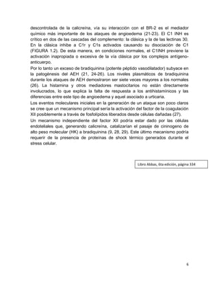6
descontrolada de la calicreína, vía su interacción con el BR-2 es el mediador
químico más importante de los ataques de angioedema (21-23). El C1 INH es
crítico en dos de las cascadas del complemento: la clásica y la de las lectinas 30.
En la clásica inhibe a C1r y C1s activados causando su disociación de C1
(FIGURA 1.2). De esta manera, en condiciones normales, el C1INH previene la
activación inapropiada o excesiva de la vía clásica por los complejos antígeno-
anticuerpo.
Por lo tanto un exceso de bradiquinina (potente péptido vasodilatador) subyace en
la patogénesis del AEH (21, 24-26). Los niveles plasmáticos de bradiquinina
durante los ataques de AEH demostraron ser siete veces mayores a los normales
(26). La histamina y otros mediadores mastocitarios no están directamente
involucrados, lo que explica la falta de respuesta a los antihistamínicos y las
diferencias entre este tipo de angioedema y aquel asociado a urticaria.
Los eventos moleculares iniciales en la generación de un ataque son poco claros
se cree que un mecanismo principal sería la activación del factor de la coagulación
XII posiblemente a través de fosfolípidos liberados desde células dañadas (27).
Un mecanismo independiente del factor XII podría estar dado por las células
endoteliales que, generando calicreína, catalizarían el pasaje de cininogeno de
alto peso molecular (HK) a bradiquinina (9, 28, 29). Este último mecanismo podría
requerir de la presencia de proteínas de shock térmico generados durante el
stress celular.
Libro Abbas, 6ta edición, página 334
 