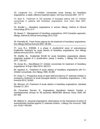 61
72- Longhurst H.J., C1-inhibitor concentrate home therapy for hereditary
angioedema: a viable, effective treatment option. Clin Exp Immunol 2007, 147:11
73- Bork K., Treatment of 193 episodes of laryngeal edema with C1 inhibitor
concentrate in patients with hereditary angioedema. Arch Intern Med 2001,
161:714
74- Bouillet L., Hereditary angioedema in women Allergy, Asthma & Clinical
Immunology 2010, 6:17
75- Bowen T., Management of hereditary angioedema: 2010 Canadian approach,
Allergy, Asthma & Clinical Immunology 2010, 6:20
76- Prematta M., Fresh frozen plasma for the treatment of hereditary angioedema.
Ann Allergy Asthma Immunol 2007, 98:383
77- Levy R.J., EDEMA: 4 a phase 3, doublé-blind study of subcutaneous
Ecallantide treatment for acute attacks of hereditary angioedema. Ann Allergy
Asthma Immunol 2010, 104:523
78- Sheffer AL., Ecallantide DX-88 for acute hereditary angioedema attacks:
integrated analysis of 2 double-blind, phase 3 studies, J Allergy Clin Immunol
2011, 128:153
79- Zuraw B.L., Nanofiltered C1 inhibitor concentrate for treatment of hereditary
angioedema. N Engl J Med 2010, 363:513
80- Agostoni A., Treatment of acute attacks of hereditary angioedema with C1-
inhibitor concentrate. Ann Allergy 1980, 44:299
81- Craig T.J., Prospective study of rapid relief provided by C1 esterase inhibitor in
emergency treatment of acute laryngeal attacks in hereditary angioedema, J Clin
Immunol 2010, 30:823
82- Atkinson J.P.,Treatment of acute attacks in hereditary angioedema, Uptodate
October 21, 2011
83- Fernandez Romero D., Angioedema Hereditario Historia Familiar y
manifestaciones clínicas en 58 pacientes MEDICINA (Buenos Aires) 2009; 69:
601-606
84- Malbran A., Acquired angioedema: observations on the mechanism of action of
autoantibodies directed against C1 esterase inhibitor, J Allergy Clin Immunol, 1988
Jun; 81(6):1199-204.
 