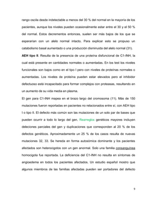 9
rango oscila desde indetectable a menos del 30 % del normal en la mayoría de los
pacientes, aunque los niveles pueden ocasionalmente estar entre el 30 y el 50 %
del normal. Estos decrementos entonces, suelen ser más bajos de los que se
esperarían con un alelo normal intacto. Para explicar esto se propuso un
catabolismo basal aumentado o una producción disminuida del alelo normal (31).
AEH tipo II. Resulta de la presencia de una proteína disfuncional de C1-INH, la
cual está presente en cantidades normales o aumentadas. En los test los niveles
funcionales son bajos como en el tipo I pero con niveles de proteínas normales o
aumentadas. Los niveles de proteína pueden estar elevados pero el inhibidor
defectuoso está incapacitado para formar complejos con proteasas, resultando en
un aumento de su vida media en plasma.
El gen para C1-INH mapea en el brazo largo del cromosoma (11). Más de 150
mutaciones fueron reportadas en pacientes no relacionados entre sí, con AEH tipo
I o tipo II. El defecto más común son las mutaciones de un solo par de bases que
pueden ocurrir a todo lo largo del gen. Rearreglos genéticos mayores incluyen
deleciones parciales del gen y duplicaciones que corresponden al 20 % de los
defectos genéticos. Aproximadamente un 25 % de los casos resulta de nuevas
mutaciones 32, 33. Se hereda en forma autosómica dominante y los pacientes
afectados son heterocigotos con un gen anormal. Solo una familia consanguínea
homocigota fue reportada. La deficiencia del C1-INH no resulta en síntomas de
angioedema en todos los pacientes afectados. Un estudio español mostro que
algunos miembros de las familias afectadas pueden ser portadores del defecto
 