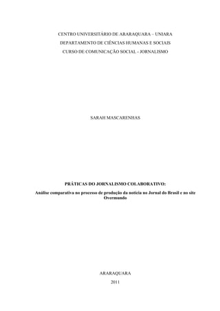 CENTRO UNIVERSITÁRIO DE ARARAQUARA – UNIARA
             DEPARTAMENTO DE CIÊNCIAS HUMANAS E SOCIAIS
              CURSO DE COMUNICAÇÃO SOCIAL - JORNALISMO




                             SARAH MASCARENHAS




               PRÁTICAS DO JORNALISMO COLABORATIVO:
Análise comparativa no processo de produção da notícia no Jornal do Brasil e no site
                                   Overmundo




                                 ARARAQUARA
                                       2011
 