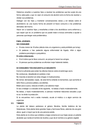 Colegio Cristiano Sion Cusco
Página 11
Debemos enseñar a nuestros hijos a resolver los problemas que les surjan de una
forma adecuada y que no vean el consumo de alcohol como la forma de resolver u
olvidar sus problemas.
Dialogar con los hijos y mantener conversaciones claras y sin tabúes sobre el
alcoholismo es una buena forma de prevenir el futuro consumo o los problemas
derivados del mismo.
Hacer ver a nuestros hijos y enseñarles a tratar a los alcohólicos como enfermos y
que sepan que es un problema que se puede tratar e incluso animarles a ayudar a
personas que tengan esta problemática.
PARA JOVENES:
NO CONSUMIR
 Si eres menor de 18 años (afecta más a tu organismo y está prohibido por la ley).
 Si padeces o has padecido alguna enfermedad de hígado, riñón o algún
problema psicológico o psiquiátrico.
Si estás embarazada.
 Si el motivo que te lleva consumir, es porque lo hacen tus amigos.
 Si piensas que los problemas se afrontan mejor habiendo bebido.
SI CONSUMES TEN ENCUENTALO SIGUIENTE
Come lo suficiente para evitar los efectos tóxicos sobre el estómago vacío.
No conduzcas, desplázate en autobús o taxi.
No mezcles el alcohol con otras drogas ni medicamentos.
No tomes demasiadas copas, de esta forma evitarás la borrachera, que aumenta el
daño físico y provoca peleas y accidentes.
Beber poco a poco, reduces el daño y se saborea mejor.
Si vas a trabajar o a estudiar al día siguiente, no bebas o hazlo moderadamente.
No bebas, o hazlo moderadamente, si piensas mantener relaciones sexuales y que
no se te olvide la protección.
Si te encuentras mal o estás mareado, acude al médico o a algún servicio de
urgencias
2.3. TABACO
La planta del tabaco pertenece al género Nicotina, familia botánica de las
Solanáceas. Esta planta tiene grandes hojas y hermosas flores, además de una gran
altura, igual o mayor que la de una persona adulta.
Esta planta es la única que sintetiza y luego conserva en sus hojas secas un potente
alcaloide que recibe el nombre de nicotina y que da el nombre a su género vegetal.
 