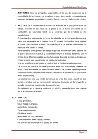 Colegio Cristiano Sion Cusco
Página 13
 IRRITANTES: Son los principales responsables de la tos, del incremento de la
mucosidad y del lagrimeo en los fumadores, a largo plazo son los componentes que
producen patologías respiratorias como el enfisema pulmonar o la bronquitis crónica.
 NICOTINA: Es la responsable de la adicción. Además, es el principal alcaloide del
tabaco, presente en las hojas de la planta y en el humo procedente de su
combustión. De naturaleza volátil, es la sustancia que da al tabaco su olor
característico.
En los cigarrillos se encuentra en forma de sal ácida, por lo que no se disuelve en la
saliva y no se absorbe por la mucosa bucal. El fumador de cigarrillos se ve obligado
a inhalar profundamente el humo para que llegue a los alvéolos pulmonares y a
través de ellos pase a la sangre.
Por el contrario en los puros y en tabaco de pipa se encuentra en forma alcalina, por
lo que se disuelve en la saliva, y se absorbe bien por la mucosa de la boca y de la
faringe. Esta diferencia explica que los fumadores de puros o pipas no tengan que
inhalar el humo para experimentar los efectos de la nicotina.
Una vez en el torrente sanguíneo la nicotina llega al cerebro en siete segundos.
La nicotina se clasifica farmacológicamente entre los estimulantes menores del
S.N.C. Tiene no obstante, un efecto bifásico, pudiendo el fumador regularlo para que
sea estimulante o relajante (básicamente, controlando la frecuencia y la profundidad
de las aspiraciones).
La nicotina tiene una vida media aproximada de unas dos horas. A partir de este
tiempo, a medida que su concentración sanguínea (neotenia) va disminuyendo, el
fumador comienza a experimentar deseos de fumar.
Se metaboliza en el hígado y se elimina por el riñón, siendo facilitado este proceso
por la acidificación de la orina
2.3.1. EFECTOS:
Fatiga prematura.
Mayor riesgo de anginas.
Aumento de constipados
Tos y expectoraciones.
Pérdida de apetito
Alteraciones del ritmo del pulso.
Color amarillento de los dedos y dientes.
Mal olor que se desprende de la boca y del aliento.
 